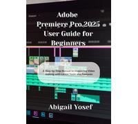 Adobe Premiere Pro 2025 User Guide for Beginners: A Step-by-Step Manual to Mastering Video Editing with Latest Tools and Features