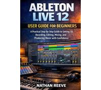 ABLETON LIVE 12 USER GUIDE FOR BEGINNERS: A Practical Step-by-Step Guide to Setting Up, Recording, Editing, Mixing, and Producing Music with Confidence