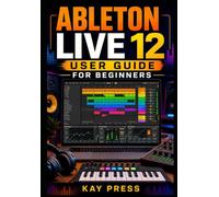 Ableton Live 12 User Guide for Beginners: A Step-by-Step User Manual to Understanding the Interface, Creating Beats, Recording Audio, Editing MIDI, Mixing Tracks, and Producing Music