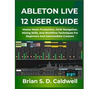 ABLETON LIVE 12 USER GUIDE: Master Music Production, DAW Navigation, Mixing Skills, And Workflow Techniques For Beginners And Intermediate Creators