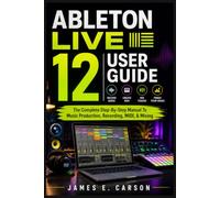 ABLETON LIVE 12 USER GUIDE: The Complete Step-By-Step Manual To Music Production, Recording, MIDI, & Mixing
