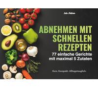 Abnehmen mit schnellen Rezepten: 77 einfache Gerichte mit maximal 5 Zutaten - alltagstauglich und unkompliziert, klar strukturiert, für den vollen Alltag mit wenig Aufwand - leicht erklärt