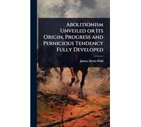Abolitionism Unveiled or Its Origin, Progress and Pernicious Tendency Fully Developed