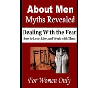 About Men: Myths Revealed: Dealing With The Fear, How To Love, Live And Work With Them