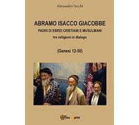 Abramo Isacco e Giacobbe. Padri di ebrei, cristiani e musulmani. Tre religioni in dialogo (Genesi 12-50)