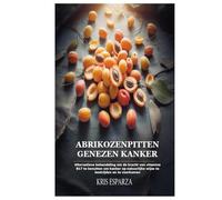 Abrikozenpitten Genezen Kanker: Alternatieve behandeling om de kracht van vitamine B17 te benutten om kanker op natuurlijke wijze te bestrijden en te voorkomen