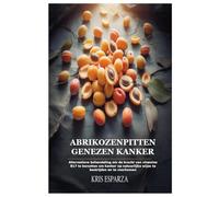 Abrikozenpitten Genezen Kanker: Alternatieve behandeling om de kracht van vitamine B17 te benutten om kanker op natuurlijke wijze te bestrijden en te voorkomen