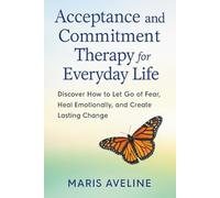 ACCEPTANCE AND COMMITMENT THERAPY FOR EVERYDAY LIFE: Discover How to Let Go of Fear, Heal Emotionally, and Create Lasting Change