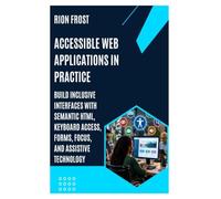 Accessible Web Applications in Practice: Build Inclusive Interfaces with Semantic HTML, Keyboard Access, Forms, Focus, and Assistive Technology