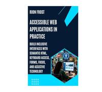 Accessible Web Applications in Practice: Build Inclusive Interfaces with Semantic HTML, Keyboard Access, Forms, Focus, and Assistive Technology