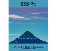 Achieve Peak Productivity: A Seven-Day Guide To Overcoming Procrastination