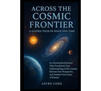 Across the Cosmic Frontier: A Guided Tour of Space and Time: An Astronomical Journey That Transforms Your Understanding of the Cosmos, Elevates Your Perspective, and Awakens Your Sense of Wonder