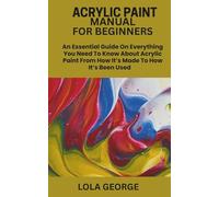 ACRYLIC PAINT MANUAL FOR BEGINNERS: An Essential Guide On Everything You Need To Know About Acrylic Paint From How It’s Made To How It’s Been Used