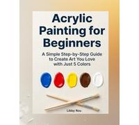 Acrylic Painting for Beginners: A Simple Step-by-Step Guide to Create Art You Love with Just 5 Colors, No Experience Required