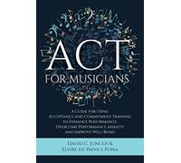 ACT for Musicians: A Guide for Using Acceptance and Commitment Training to Enhance Performance, Overcome Performance Anxiety, and Improve Well-Being