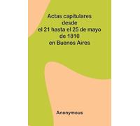 Actas Capitulares Desde El 21 Hasta El 25 De Mayo De 1810 En Buenos Aires