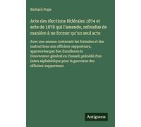 Acte des élections fédérales 1874 et acte de 1878 qui l'amende, refondus de manière à ne former qu'un seul acte: Avec une annexe contenant les ... pour la gouverne des officiers-rapporteurs