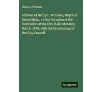 Address of Henry L. Williams, Mayor of Salem Mass., on the Occasion of the Dedication of the City Hall Extension. May 8, 1876, with the Proceedings of the City Council