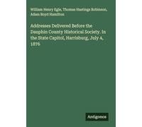 Addresses Delivered Before the Dauphin County Historical Society. In the State Capitol, Harrisburg, July 4, 1876