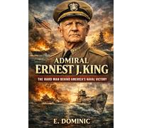 Admiral Ernest J. King: The Hard Man Behind America’s Naval Victory.