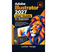 Adobe Illustrator 2027 User Guide for Beginners: A step-by-step instruction to Learning Vector Design, Creating Stunning Illustrations and Editing Graphics