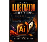 ADOBE ILLUSTRATOR USER GUIDE: A Practical Step-By-Step Manual To Master Vector Artwork, Essential Tools, Logos, Color, Typography, And Professional Design