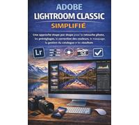 ADOBE LIGHTROOM CLASSIC SIMPLIFIÉ: Une approche étape par étape pour la retouche photo, les préréglages, la correction des couleurs, le masquage, la gestion du catalogue et les résultats