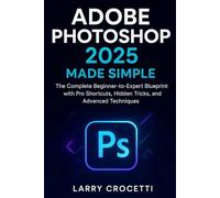 Adobe Photoshop 2025 Made Simple: The Complete Beginner-to-Expert Blueprint with Pro Shortcuts, Hidden Tricks, and Advanced Techniques