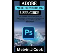 ADOBE PHOTOSHOP 2026 USER GUIDE: The Complete Step-by-Step Guide for Beginners and Professionals to Photo Editing, Color Mastery, and Efficient Workflow Management.