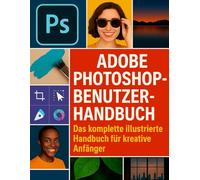 ADOBE PHOTOSHOP-BENUTZERHANDBUCH: Das komplette illustrierte Handbuch für kreative Anfänger