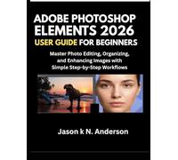 ADOBE PHOTOSHOP ELEMENTS 2026 USER GUIDE FOR BEGINNERS: Master Photo Editing, Organizing, and Enhancing Images with Simple Step-by-Step Workflows