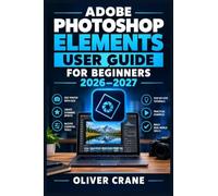 ADOBE PHOTOSHOP ELEMENTS USER GUIDE FOR BEGINNERS 2026-2027: Master Photo Editing, Organizing, Retouching, Creative Projects, and Everyday Workflows with Clear Step-by-Step Instructions