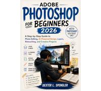ADOBE PHOTOSHOP FOR BEGINNERS 2026: A Step-by-Step Guide to Photo Editing, AI-Powered Design, Layers, Retouching, and Creative Projects