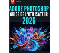 ADOBE PHOTOSHOP GUIDE DE L'UTILISATEUR 2026: Le manuel complet pour débutants et seniors - Éditez, retouchez et créez comme un pro grâce aux derniers outils d'IA avec la version 27.6.