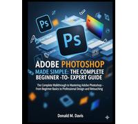 ADOBE PHOTOSHOP MADE SIMPLE: THE COMPLETE BEGINNER -TO- EXPERT GUIDE: The Complete Walkthrough to Mastering Adobe Photoshop - From Beginner Basics to Professional Design and Retouching