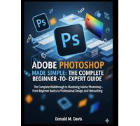 ADOBE PHOTOSHOP MADE SIMPLE: THE COMPLETE BEGINNER -TO- EXPERT GUIDE: The Complete Walkthrough to Mastering Adobe Photoshop - From Beginner Basics to Professional Design and Retouching