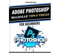 ADOBE PHOTOSHOP ROADMAP TIPS & TRICKS FOR BEGINNERS: Quick And Easy To Follow Guide For Maximum Productivity, Creative Designs and Photo Editing Using Updated Tools