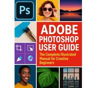 Adobe Photoshop User Guide: The Complete Illustrated Manual for Creative Beginners