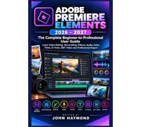ADOBE PREMIERE ELEMENTS 2026-2027:The Complete Beginner-to-Professional User Guide: Learn Video Editing, Storytelling, Effects, Audio, Color, Titles, AI Tools, 360° Video and Professional Export