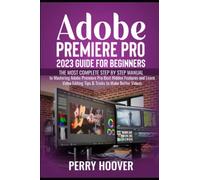 Adobe Premiere Pro 2023 Guide for Beginners: The Most Complete Step by Step Manual to Mastering Adobe Premiere Pro Best Hidden Features and Learn Video Editing Tips & Tricks to Make Better Videos