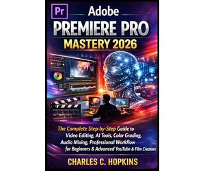 ADOBE PREMIERE PRO MASTERY 2026: The Complete Step-by-Step Guide to Video Editing, AI Tools, Color Grading, Audio Mixing, Professional Workflow for Beginners & Advanced YouTube & Film Creators