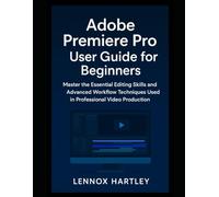 Adobe Premiere Pro User Guide for Beginners: Master the Essential Editing Skills and Advanced Workflow Techniques Used in Professional Video Production