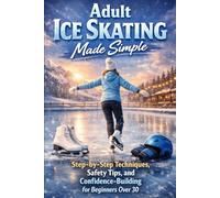 Adult Ice Skating Made Simple: Step-by-Step Techniques, Safety Tips, and Confidence-Building for Beginners Over 30