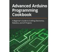 Advanced Arduino Programming Cookbook: A Beginner’s Guide to Crafting Electronics, Robotics, and IoT Projects