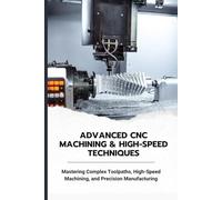 ADVANCED CNC MACHINING & HIGH-SPEED TECHNIQUES: Mastering Complex Toolpaths, High-Speed Machining, and Precision Manufacturing