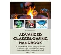 Advanced Glassblowing Handbook: An Illustrated Guide to Glass Blowing for Beginners - Learn Techniques, Tools, Studio Setup, Safety Guidelines, and Modern Glass Art Projects from Start to Finish