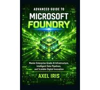 ADVANCED GUIDE TO MICROSOFT FOUNDRY: MASTER ENTERPRISE-GRADE AI INFRASTRUCTURE, INTELLIGENT DATA PIPELINES, AND SCALABLE DIGITAL INNOVATION