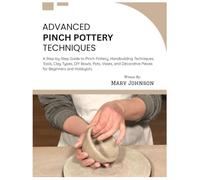 Advanced Pinch Pottery Techniques: A Step-by-Step Guide to Pinch Pottery, Handbuilding Techniques, Tools, Clay Types, DIY Bowls, Pots, Vases, and Decorative Pieces for Beginners & Hobbyists