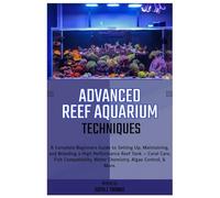 Advanced Reef Aquarium Techniques: Complete Beginners Guide to Setting Up, Maintaining and Breeding a High-Performance Reef Tank: Coral Care, Fish Compatibility, Water Chemistry, Algae Control & More