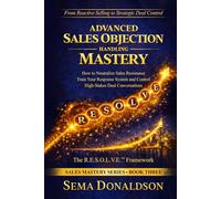 ADVANCED SALES OBJECTION HANDLING MASTERY: How to Neutralize Sales Resistance, Training Your Response System, and Control High-Stakes Deal Conversations